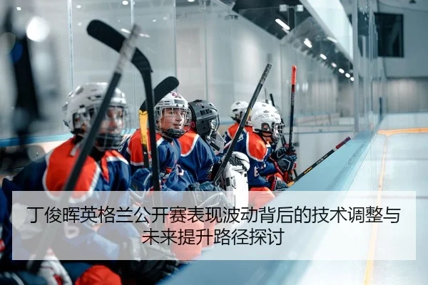 丁俊晖英格兰公开赛表现波动背后的技术调整与未来提升路径探讨