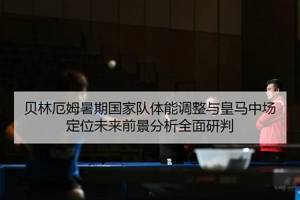 贝林厄姆暑期国家队体能调整与皇马中场定位未来前景分析全面研判