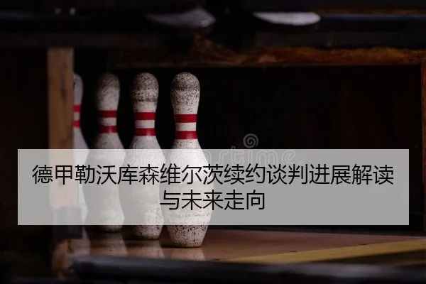 德甲勒沃库森维尔茨续约谈判进展解读与未来走向